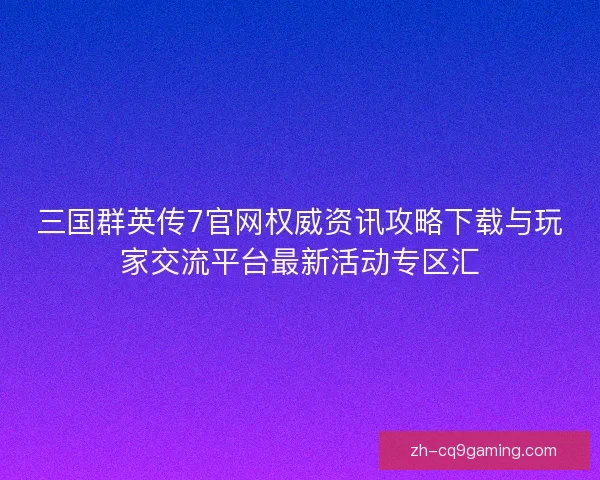 三国群英传7官网权威资讯攻略下载与玩家交流平台最新活动专区汇