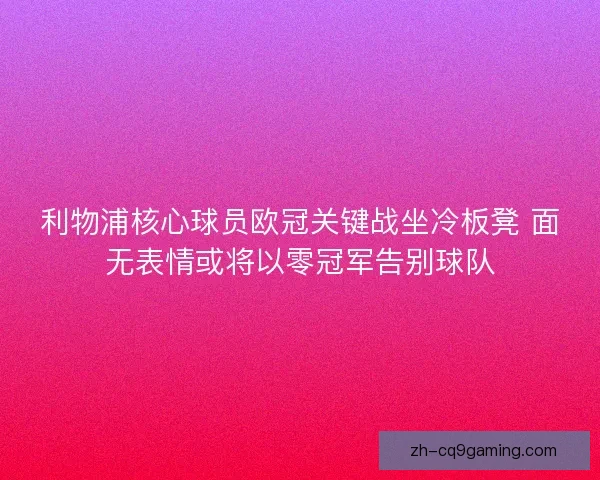 利物浦核心球员欧冠关键战坐冷板凳 面无表情或将以零冠军告别球队
