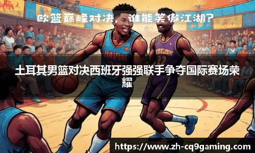 土耳其男篮对决西班牙强强联手争夺国际赛场荣耀